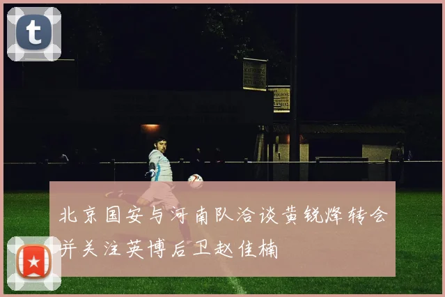 北京国安与河南队洽谈黄锐烽转会并关注英博后卫赵佳楠