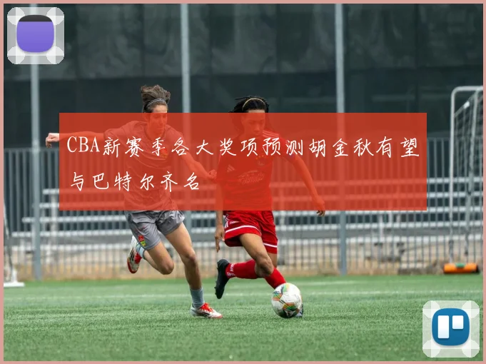 CBA新赛季各大奖项预测胡金秋有望与巴特尔齐名