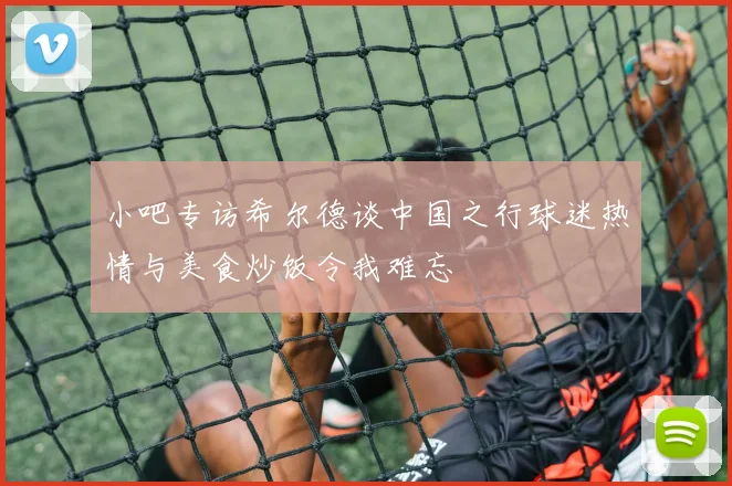 小吧专访希尔德谈中国之行球迷热情与美食炒饭令我难忘