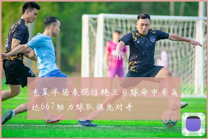 克莱半场表现惊艳三分球命中率高达667助力球队领先对手