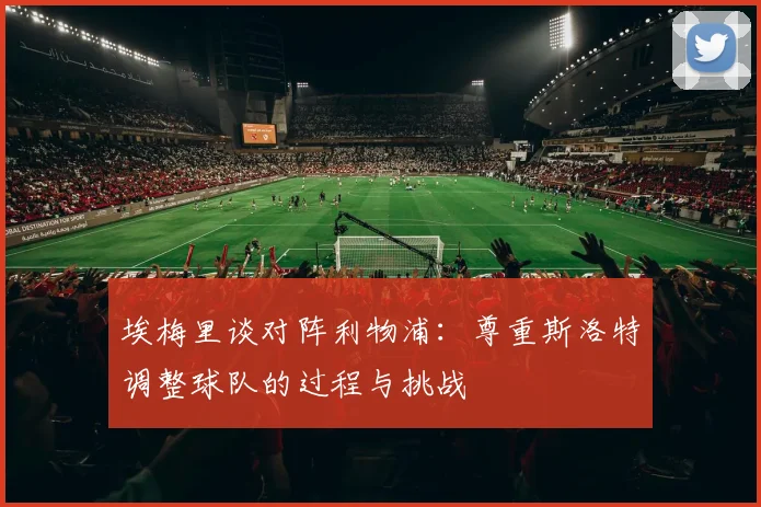 埃梅里谈对阵利物浦：尊重斯洛特调整球队的过程与挑战