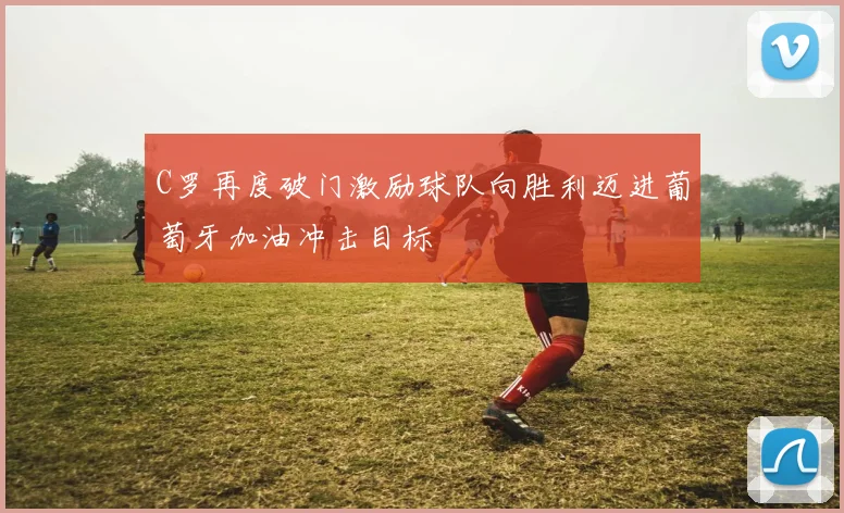 C罗再度破门激励球队向胜利迈进葡萄牙加油冲击目标