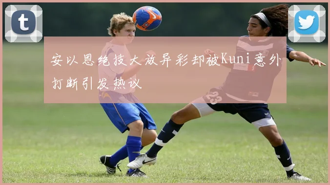 安以恩绝技大放异彩却被Kuni意外打断引发热议