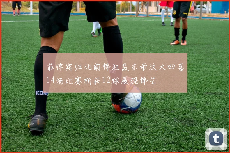 菲律宾归化前锋狂轰东帝汶大四喜14场比赛斩获12球展现锋芒