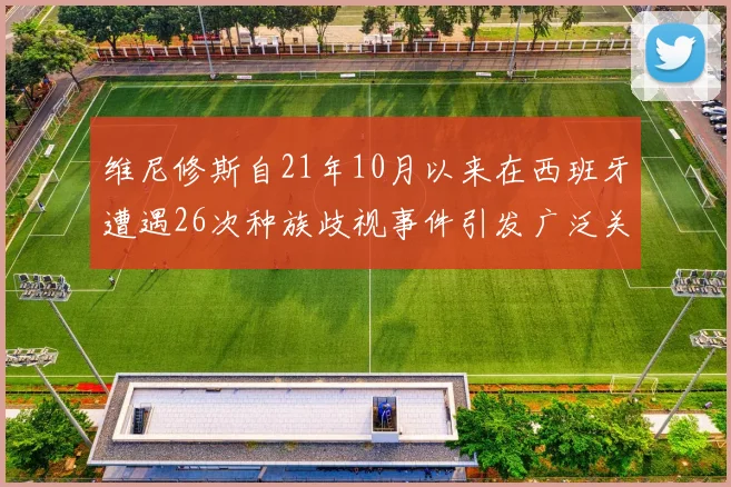维尼修斯自21年10月以来在西班牙遭遇26次种族歧视事件引发广泛关注