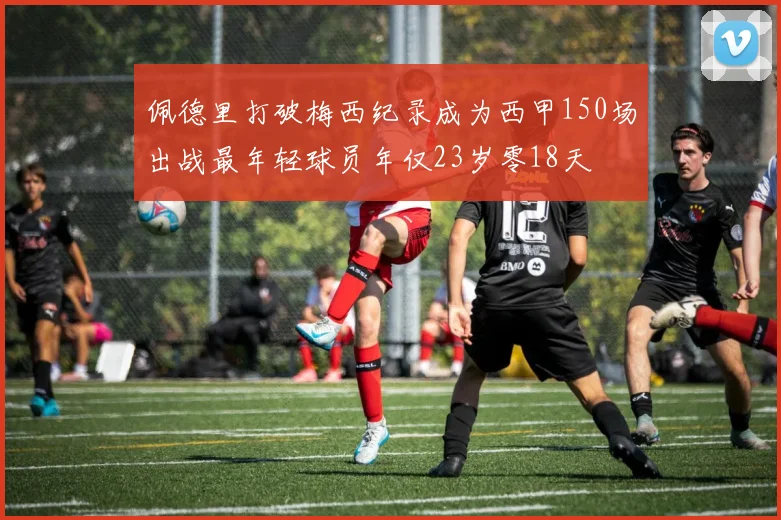 佩德里打破梅西纪录成为西甲150场出战最年轻球员年仅23岁零18天