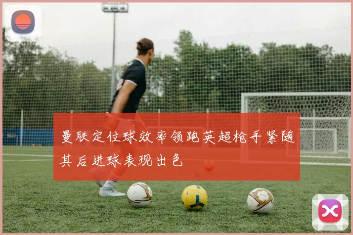 曼联定位球效率领跑英超枪手紧随其后进球表现出色