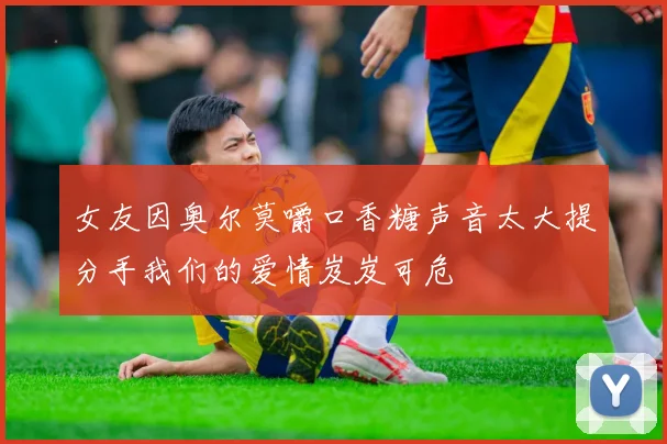 女友因奥尔莫嚼口香糖声音太大提分手我们的爱情岌岌可危