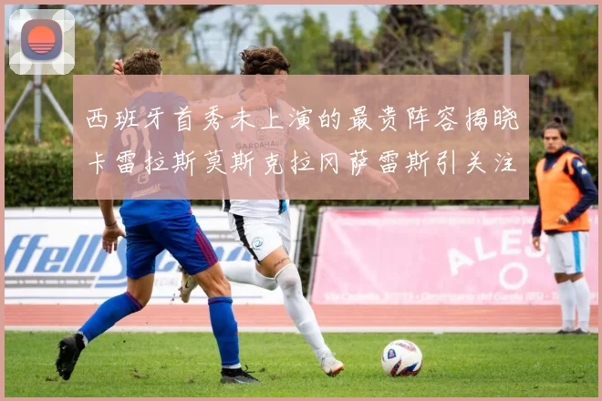 西班牙首秀未上演的最贵阵容揭晓卡雷拉斯莫斯克拉冈萨雷斯引关注