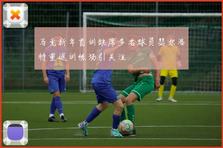 马竞新年首训缺席多名球员瑟尔洛特重返训练场引关注