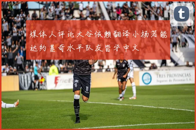 媒体人评论大谷依赖翻译小杨若能达约基奇水平队友皆学中文
