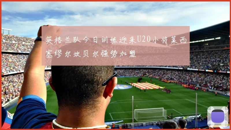 英格兰队今日训练迎来U20小将莱西塞缪尔坎贝尔强势加盟