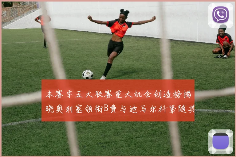 本赛季五大联赛重大机会创造榜揭晓奥利塞领衔B费与迪马尔科紧随其后