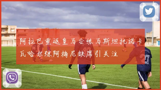 阿拉巴重返皇马合练马斯坦托诺卡瓦哈尔琼阿梅尼缺席引关注