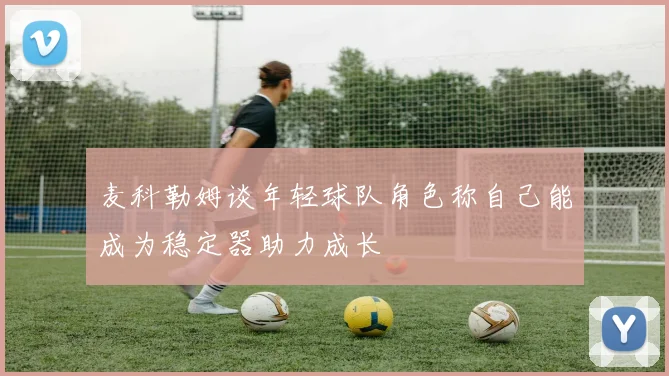 麦科勒姆谈年轻球队角色称自己能成为稳定器助力成长