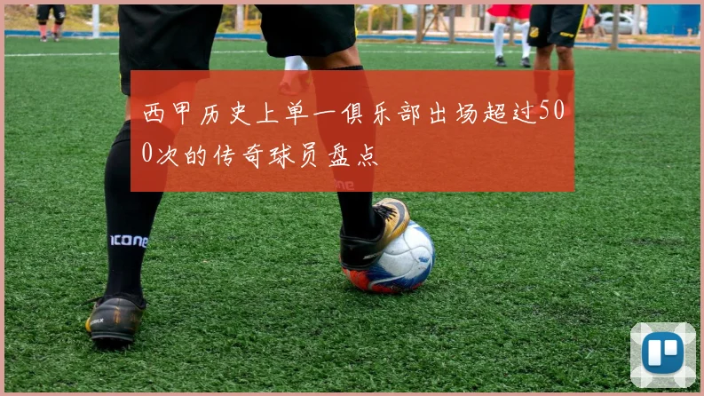 西甲历史上单一俱乐部出场超过500次的传奇球员盘点