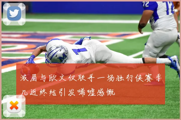 浓眉与欧文仅联手一场独行侠赛季几近终结引发唏嘘感慨
