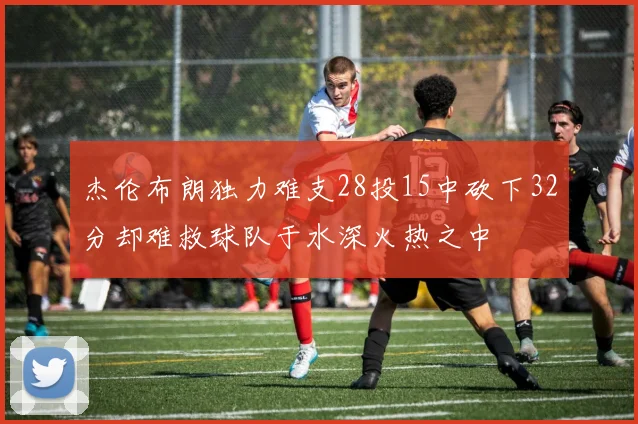 杰伦布朗独力难支28投15中砍下32分却难救球队于水深火热之中