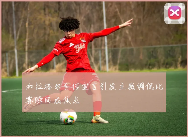 加拉格尔自信宣言引发主裁调侃比赛瞬间成焦点