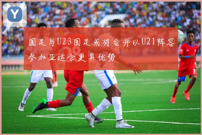 国足与U23国足或将合并以U21阵容参加亚运会更具优势