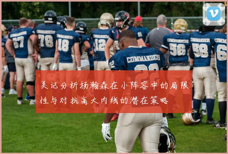 美记分析杨瀚森在小阵容中的局限性与对抗高大内线的潜在策略