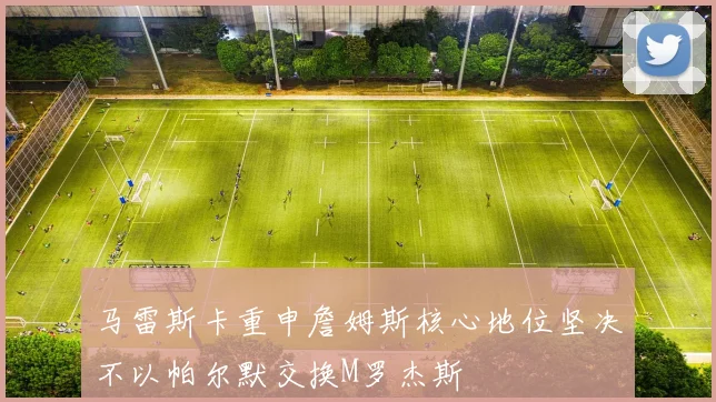 马雷斯卡重申詹姆斯核心地位坚决不以帕尔默交换M罗杰斯