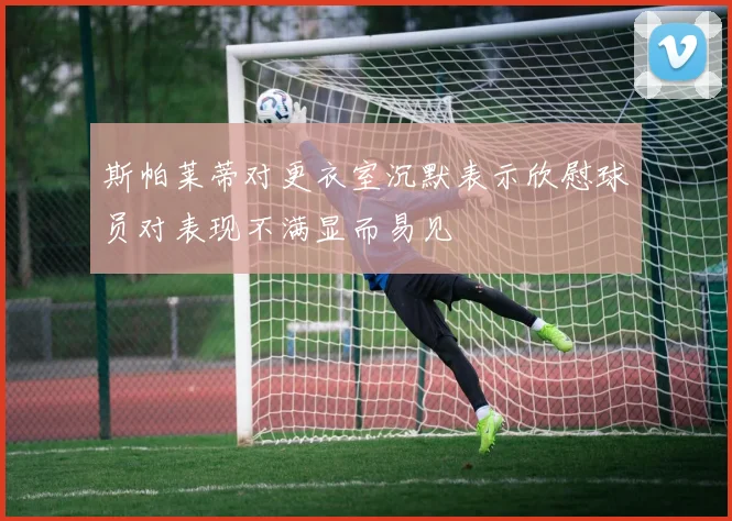 斯帕莱蒂对更衣室沉默表示欣慰球员对表现不满显而易见