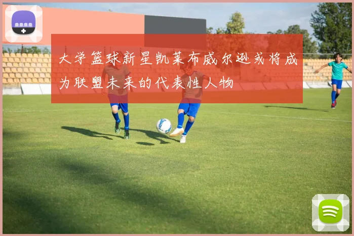 大学篮球新星凯莱布威尔逊或将成为联盟未来的代表性人物