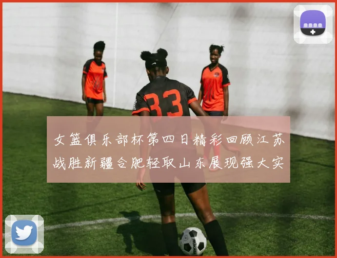 女篮俱乐部杯第四日精彩回顾江苏战胜新疆合肥轻取山东展现强大实力
