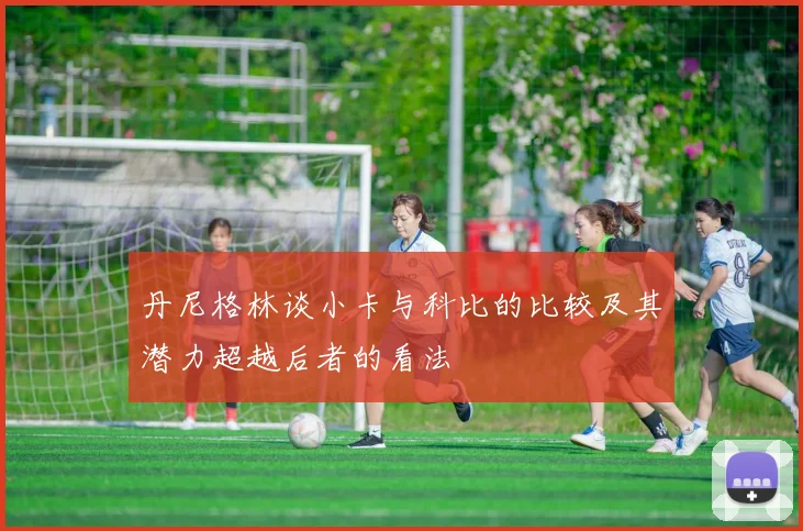 丹尼格林谈小卡与科比的比较及其潜力超越后者的看法