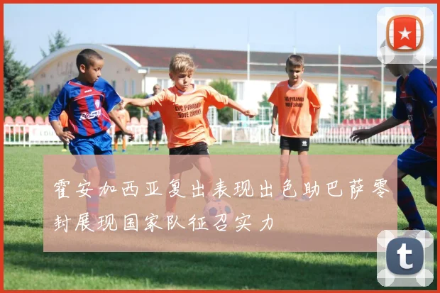 霍安加西亚复出表现出色助巴萨零封展现国家队征召实力