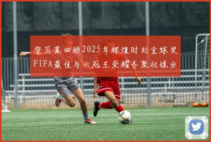 登贝莱回顾2025年辉煌时刻金球奖FIFA最佳与六冠王荣耀齐聚社媒分享