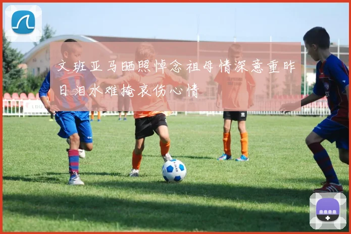 文班亚马晒照悼念祖母情深意重昨日泪水难掩哀伤心情